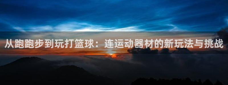 意昂体育4平台假的吗是真的吗：从跑跑步到玩打篮球：连