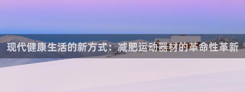 意昂4娱乐首页网站大全：现代健康生活的新方式：减肥运动器材的