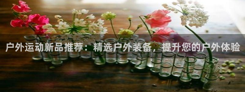 意昂体育4招商电话地址是多少：户外运动新品推荐：精选户外装备