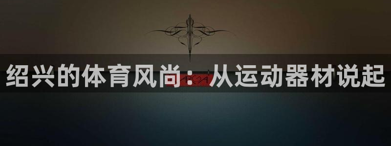 意昂4集团官网首页网址：绍兴的体育风尚：从运动器材说