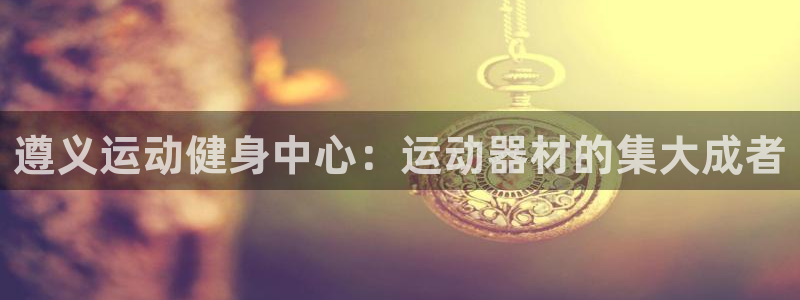意昂体育4平台是正规平台吗知乎：遵义运动健身中心：运动器材的